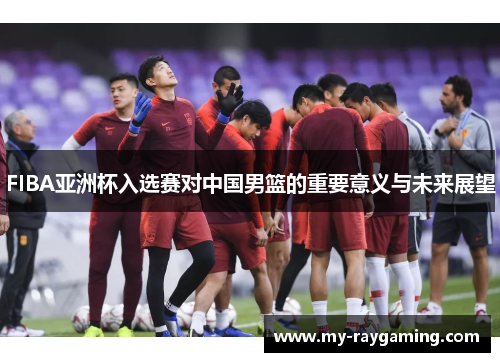 FIBA亚洲杯入选赛对中国男篮的重要意义与未来展望