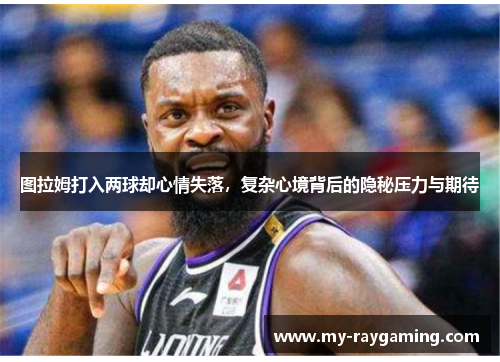 图拉姆打入两球却心情失落，复杂心境背后的隐秘压力与期待