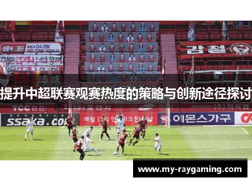 提升中超联赛观赛热度的策略与创新途径探讨