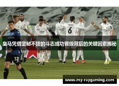 皇马凭借坚韧不拔的斗志成功晋级背后的关键因素揭秘