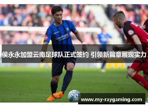 侯永永加盟云南足球队正式签约 引领新篇章展现实力