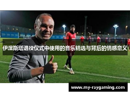 伊涅斯塔退役仪式中使用的音乐精选与背后的情感意义