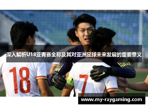 深入解析U18亚青赛全称及其对亚洲足球未来发展的重要意义