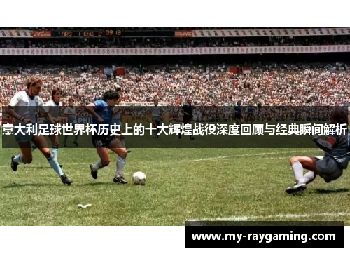 意大利足球世界杯历史上的十大辉煌战役深度回顾与经典瞬间解析