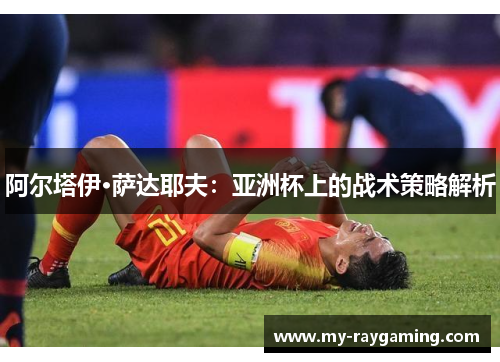阿尔塔伊·萨达耶夫：亚洲杯上的战术策略解析