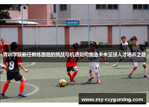 青训学院新任教练面临的挑战与机遇如何塑造未来足球人才培养之路