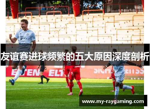友谊赛进球频繁的五大原因深度剖析