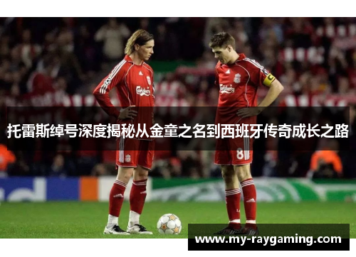 托雷斯绰号深度揭秘从金童之名到西班牙传奇成长之路 托雷斯绰号深度揭秘从金童之名到西班牙传奇成长之路
