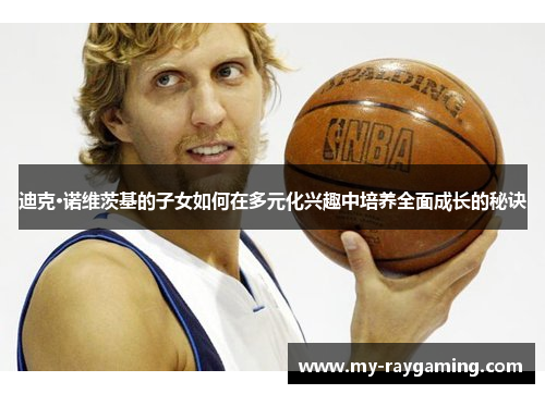 迪克·诺维茨基的子女如何在多元化兴趣中培养全面成长的秘诀 迪克·诺维茨基的子女如何在多元化兴趣中培养全面成长的秘诀