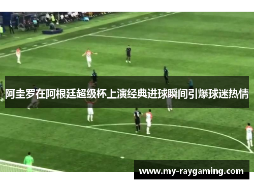 阿圭罗在阿根廷超级杯上演经典进球瞬间引爆球迷热情