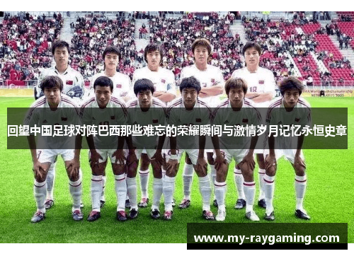 回望中国足球对阵巴西那些难忘的荣耀瞬间与激情岁月记忆永恒史章 回望中国足球对阵巴西那些难忘的荣耀瞬间与激情岁月记忆永恒史章